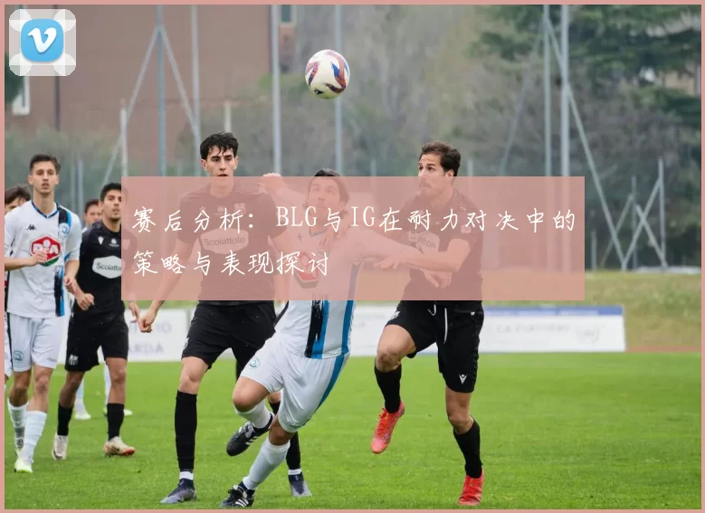 赛后分析：BLG与IG在耐力对决中的策略与表现探讨