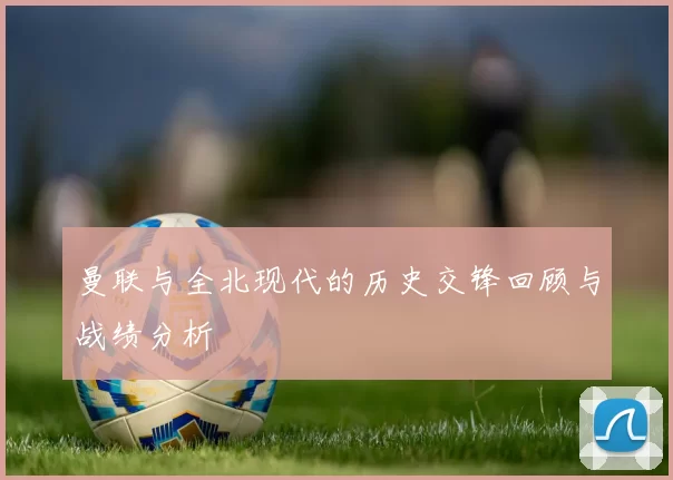曼联与全北现代的历史交锋回顾与战绩分析