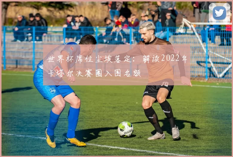 世界杯席位尘埃落定：解读2022年卡塔尔决赛圈入围名额