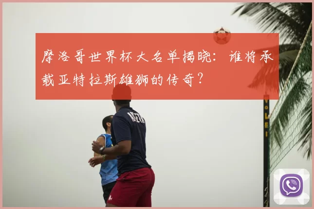 摩洛哥世界杯大名单揭晓:谁将承载亚特拉斯雄狮的传奇?