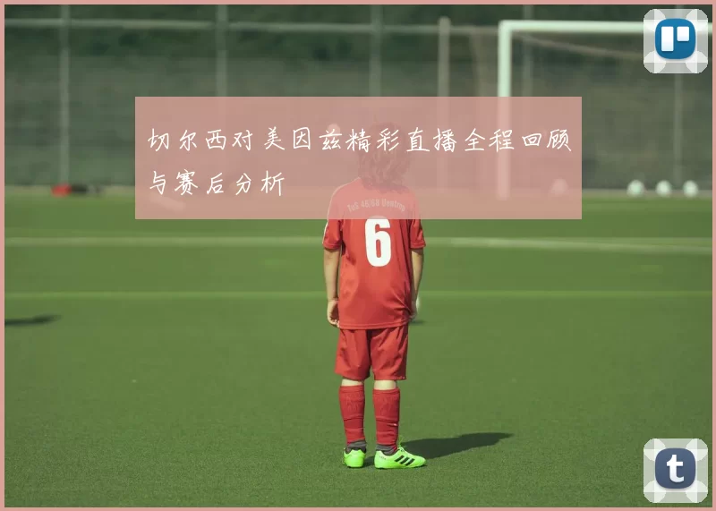 切尔西对美因兹精彩直播全程回顾与赛后分析