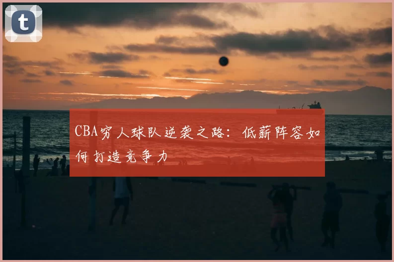 CBA穷人球队逆袭之路:低薪阵容如何打造竞争力