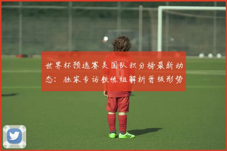 世界杯预选赛美国队积分榜最新动态：独家专访教练组解析晋级形势