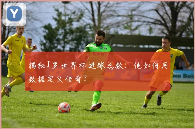 揭秘J罗世界杯进球总数：他如何用数据定义传奇？