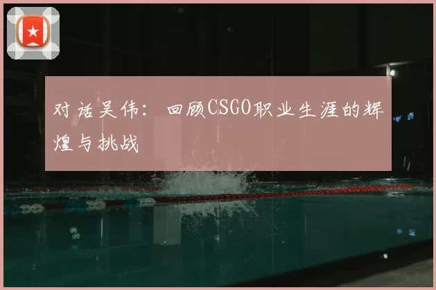 对话吴伟：回顾CSGO职业生涯的辉煌与挑战