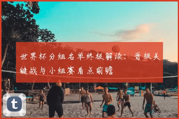 世界杯分组名单终极解读：晋级关键战与小组赛看点前瞻