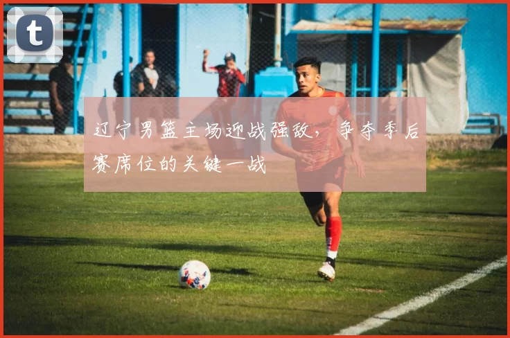 辽宁男篮主场迎战强敌，争夺季后赛席位的关键一战