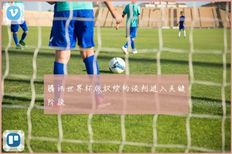 腾讯世界杯版权续约谈判进入关键阶段