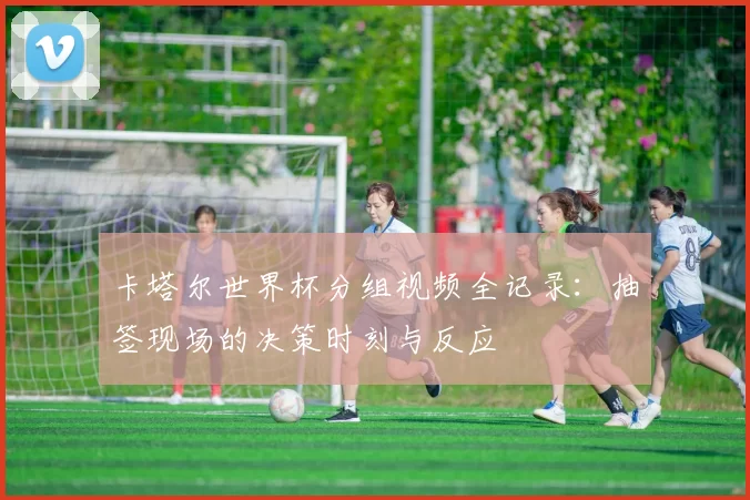 卡塔尔世界杯分组视频全记录:抽签现场的决策时刻与反应