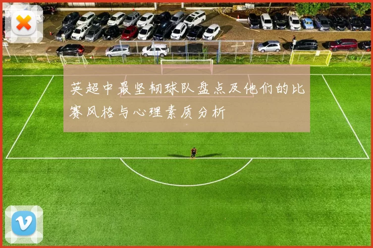 英超中最坚韧球队盘点及他们的比赛风格与心理素质分析