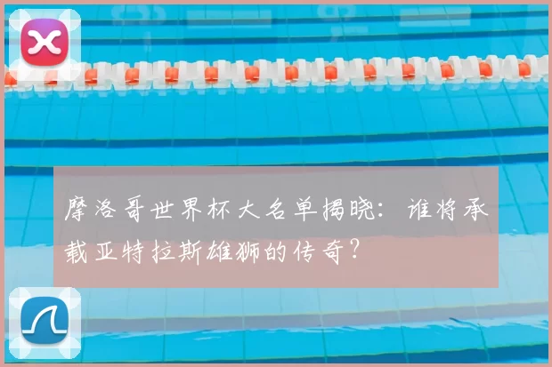 摩洛哥世界杯大名单揭晓：谁将承载亚特拉斯雄狮的传奇？