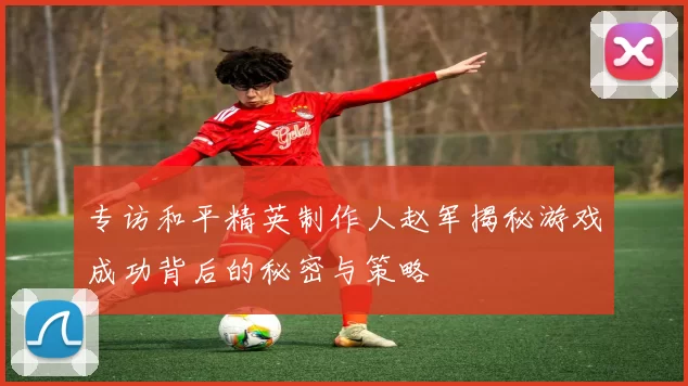 专访和平精英制作人赵军揭秘游戏成功背后的秘密与策略