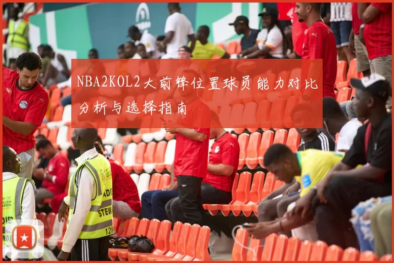 NBA2KOL2大前锋位置球员能力对比分析与选择指南