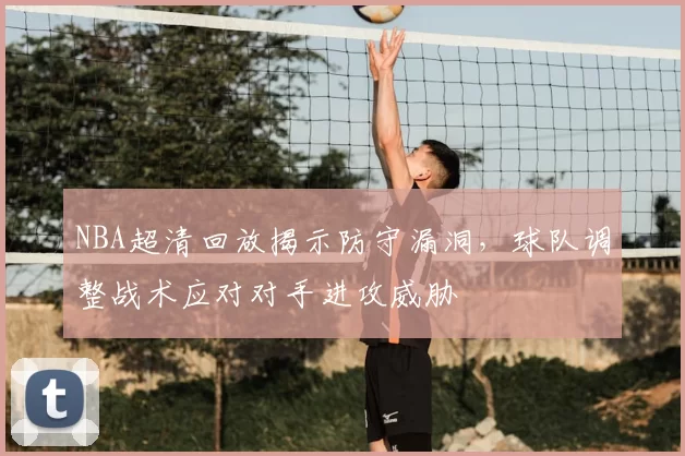 NBA超清回放揭示防守漏洞，球队调整战术应对对手进攻威胁