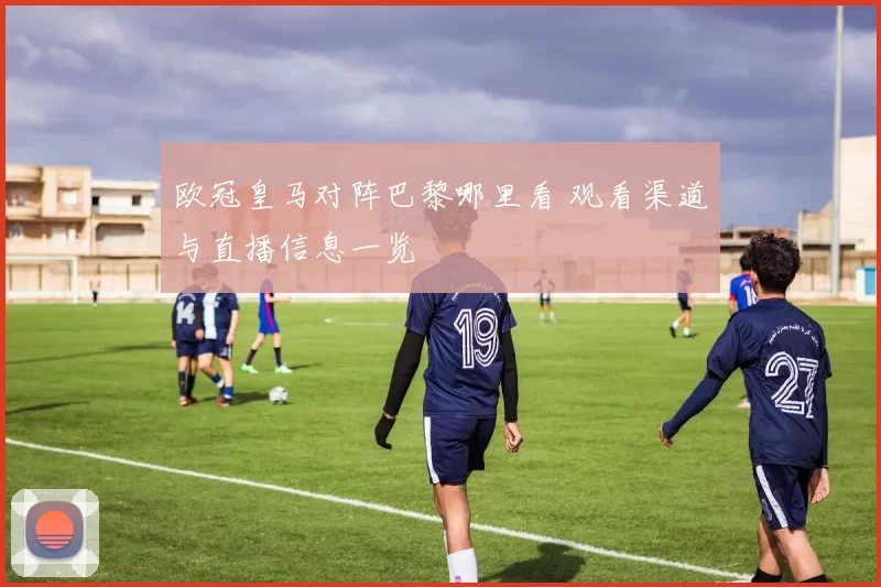 欧冠皇马对阵巴黎哪里看 观看渠道与直播信息一览