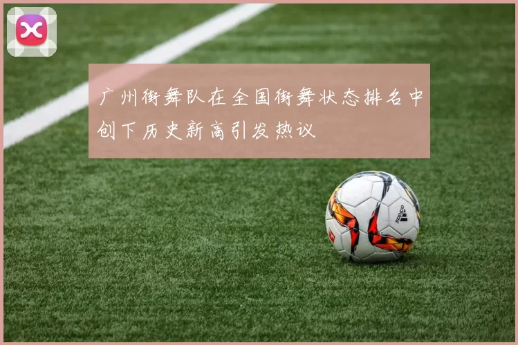 广州街舞队在全国街舞状态排名中创下历史新高引发热议