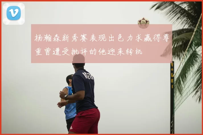 杨瀚森新秀赛表现出色力求赢得尊重曾遭受批评的他迎来转机