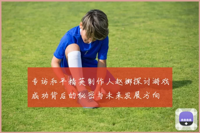 专访和平精英制作人赵娜探讨游戏成功背后的秘密与未来发展方向
