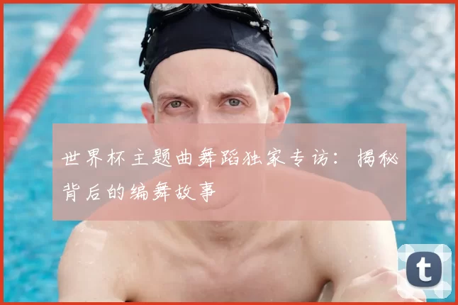 世界杯主题曲舞蹈独家专访:揭秘背后的编舞故事