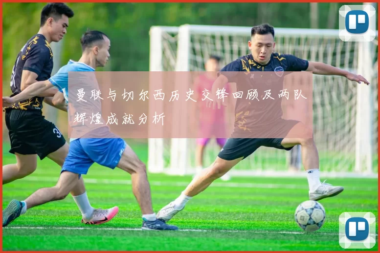 曼联与切尔西历史交锋回顾及两队辉煌成就分析