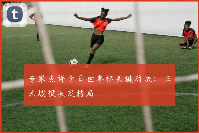 专家点评今日世界杯关键对决：三大战役决定格局