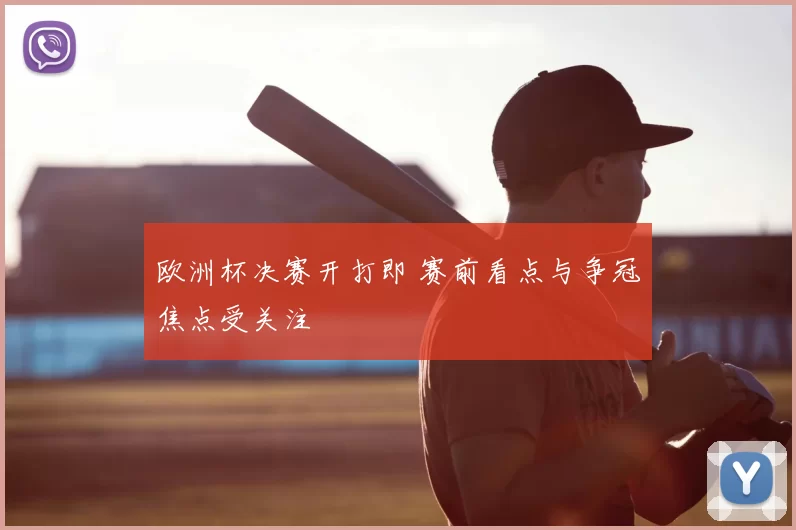欧洲杯决赛开打即 赛前看点与争冠焦点受关注