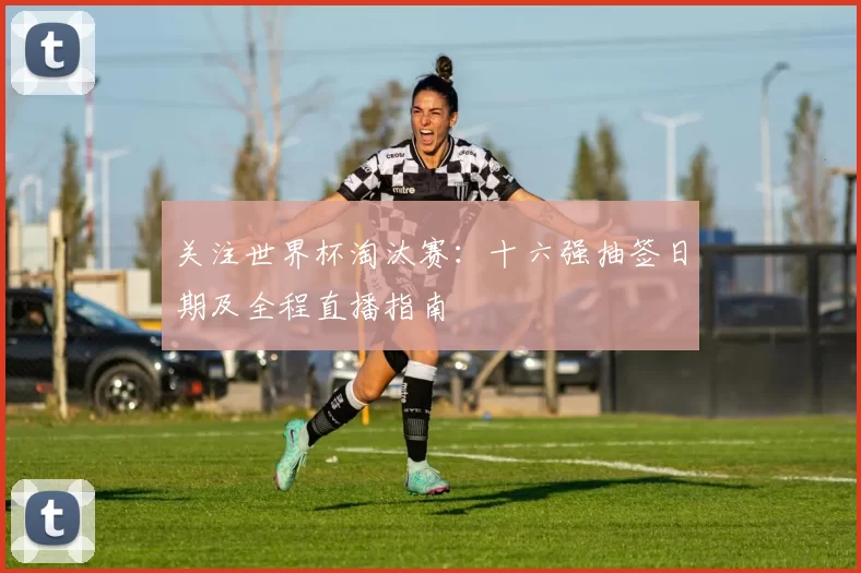 关注世界杯淘汰赛：十六强抽签日期及全程直播指南