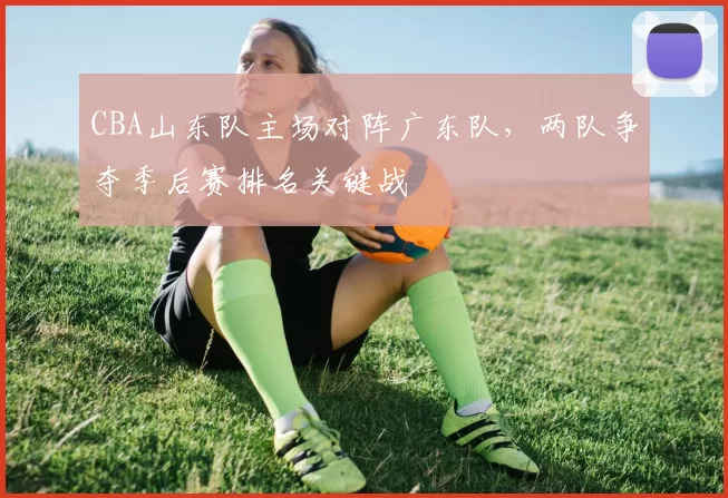 CBA山东队主场对阵广东队，两队争夺季后赛排名关键战