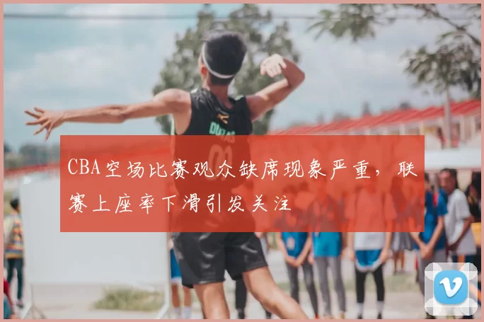 CBA空场比赛观众缺席现象严重,联赛上座率下滑引发关注