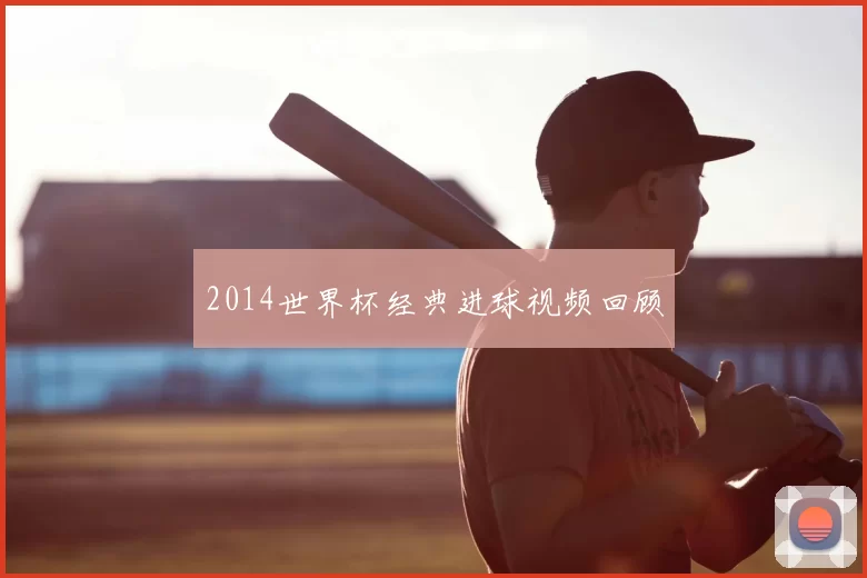 2014世界杯经典进球视频回顾