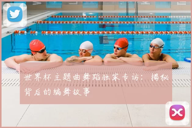 世界杯主题曲舞蹈独家专访：揭秘背后的编舞故事