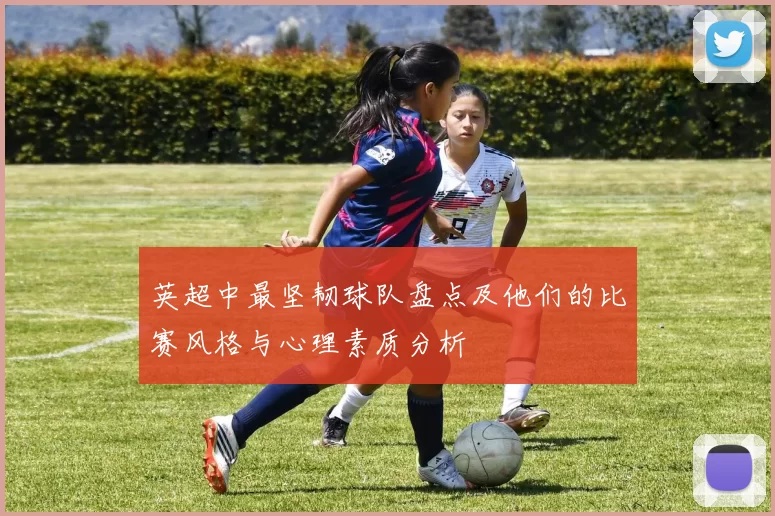 英超中最坚韧球队盘点及他们的比赛风格与心理素质分析