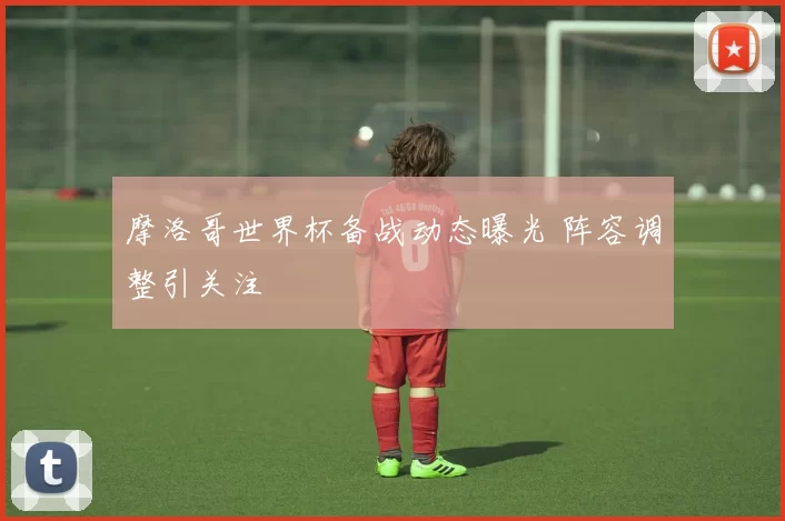 摩洛哥世界杯备战动态曝光 阵容调整引关注