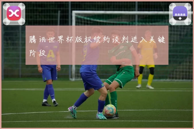 腾讯世界杯版权续约谈判进入关键阶段