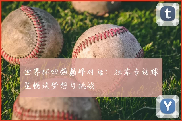 世界杯四强巅峰对话:独家专访球星畅谈梦想与挑战