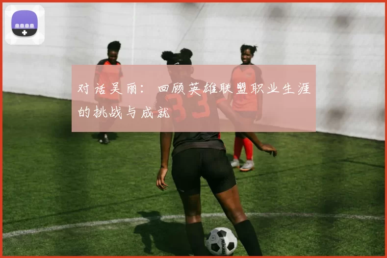 对话吴丽：回顾英雄联盟职业生涯的挑战与成就