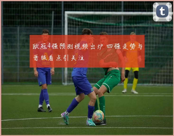欧冠4强预测视频出炉 四强走势与晋级看点引关注