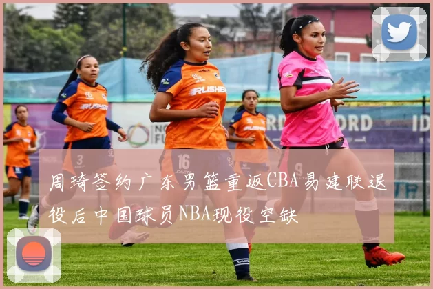 周琦签约广东男篮重返CBA易建联退役后中国球员NBA现役空缺