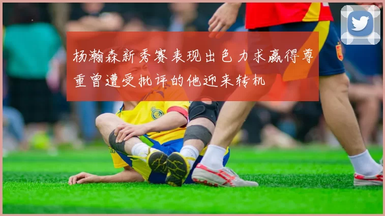 杨瀚森新秀赛表现出色力求赢得尊重曾遭受批评的他迎来转机