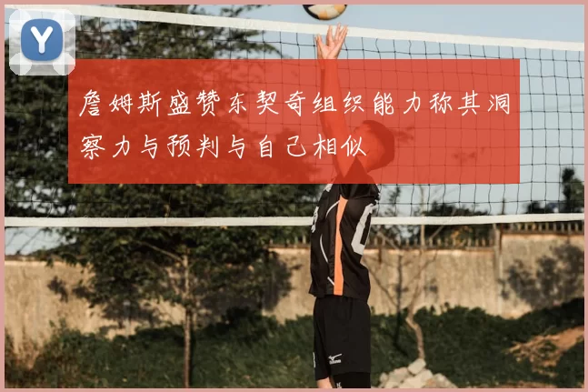 詹姆斯盛赞东契奇组织能力称其洞察力与预判与自己相似
