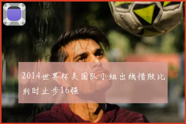 2014世界杯美国队小组出线惜败比利时止步16强