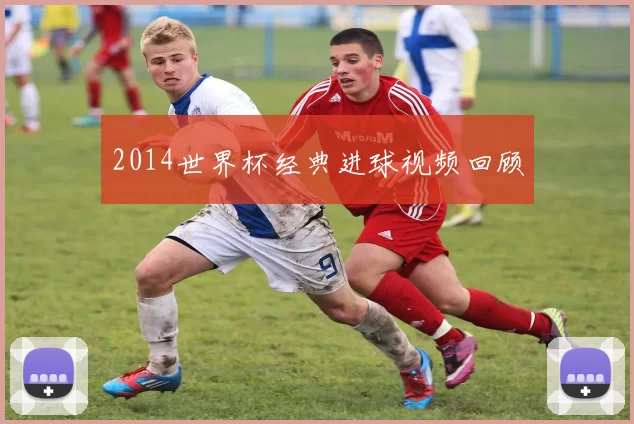 2014世界杯经典进球视频回顾