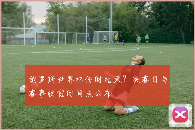 俄罗斯世界杯何时结束？决赛日与赛事收官时间点公布