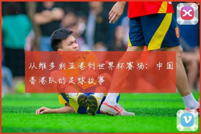 从维多利亚港到世界杯赛场:中国香港队的足球故事