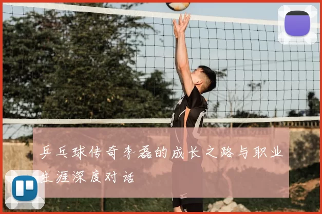 乒乓球传奇李磊的成长之路与职业生涯深度对话