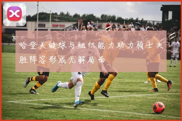 哈登关键球与组织能力助力骑士决胜阵容形成无解局面