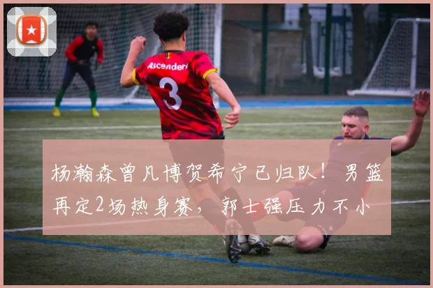 杨瀚森曾凡博贺希宁已归队!男篮再定2场热身赛,郭士强压力不小