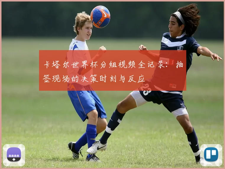 卡塔尔世界杯分组视频全记录：抽签现场的决策时刻与反应