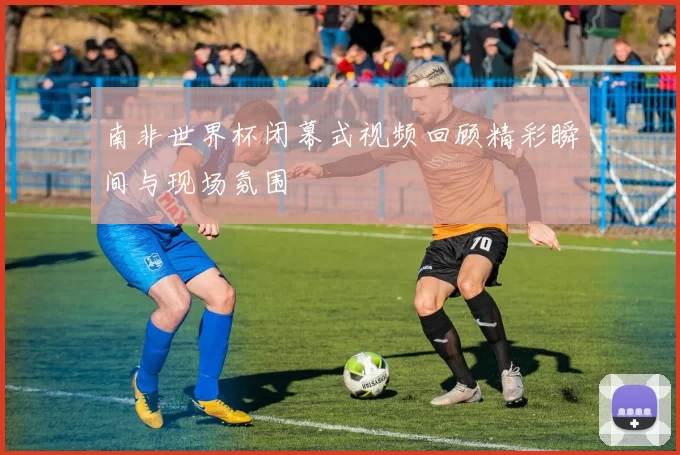 南非世界杯闭幕式视频回顾精彩瞬间与现场氛围