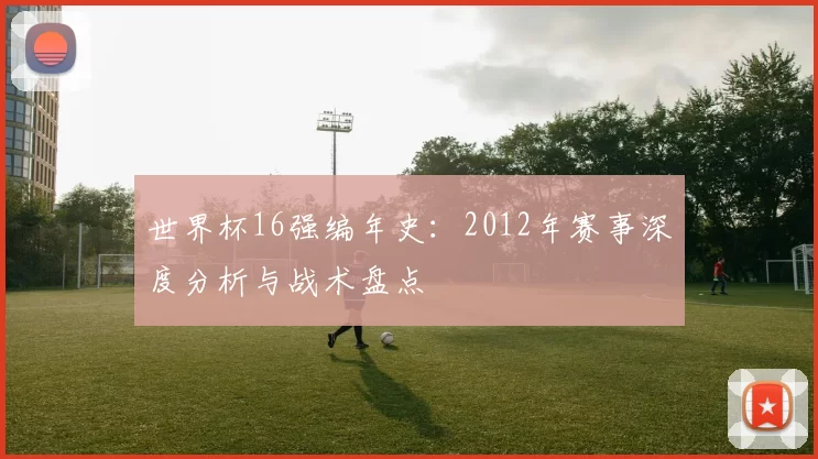 世界杯16强编年史：2012年赛事深度分析与战术盘点